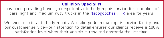 Text Box: Collision Specialisthas been providing honest, competent auto body repair service for all makes of cars, light and medium duty trucks in the Nacogdoches , TX area for years. We specialize in auto body repair. We take pride in our repair service facility and our customer serviceour attention to detail ensures our clients receive a 100% satisfaction level when their vehicle is repaired correctly the 1st time.