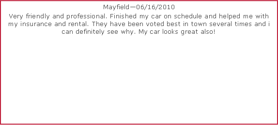 Text Box: Mayfield06/16/2010 Very friendly and professional. Finished my car on schedule and helped me with my insurance and rental. They have been voted best in town several times and i can definitely see why. My car looks great also!